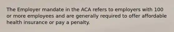 The Employer mandate in the ACA refers to employers with 100 or more employees and are generally required to offer affordable health insurance or pay a penalty.