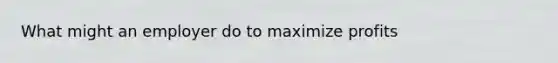 What might an employer do to maximize profits