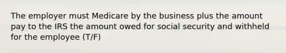 The employer must Medicare by the business plus the amount pay to the IRS the amount owed for social security and withheld for the employee (T/F)