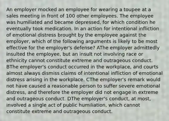 An employer mocked an employee for wearing a toupee at a sales meeting in front of 100 other employees. The employee was humiliated and became depressed, for which condition he eventually took medication. In an action for intentional infliction of emotional distress brought by the employee against the employer, which of the following arguments is likely to be most effective for the employer's defense? AThe employer admittedly insulted the employee, but an insult not involving race or ethnicity cannot constitute extreme and outrageous conduct. BThe employer's conduct occurred in the workplace, and courts almost always dismiss claims of intentional infliction of emotional distress arising in the workplace. CThe employer's remark would not have caused a reasonable person to suffer severe emotional distress, and therefore the employer did not engage in extreme and outrageous conduct. DThe employer's conduct, at most, involved a single act of public humiliation, which cannot constitute extreme and outrageous conduct.