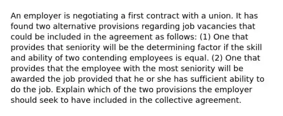 An employer is negotiating a first contract with a union. It has found two alternative provisions regarding job vacancies that could be included in the agreement as follows: (1) One that provides that seniority will be the determining factor if the skill and ability of two contending employees is equal. (2) One that provides that the employee with the most seniority will be awarded the job provided that he or she has sufficient ability to do the job. Explain which of the two provisions the employer should seek to have included in the collective agreement.