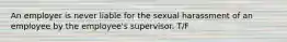 An employer is never liable for the sexual harassment of an employee by the employee's supervisor. T/F