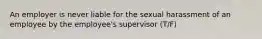 An employer is never liable for the sexual harassment of an employee by the employee's supervisor (T/F)