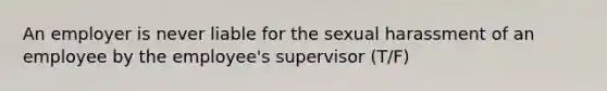 An employer is never liable for the sexual harassment of an employee by the employee's supervisor (T/F)