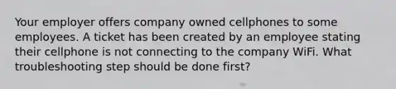 Your employer offers company owned cellphones to some employees. A ticket has been created by an employee stating their cellphone is not connecting to the company WiFi. What troubleshooting step should be done first?