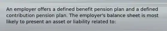 An employer offers a defined benefit pension plan and a defined contribution pension plan. The employer's balance sheet is most likely to present an asset or liability related to: