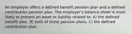 An employer offers a defined benefit pension plan and a defined contribution pension plan. The employer's balance sheet is most likely to present an asset or liability related to: A) the defined benefit plan. B) both of these pension plans. C) the defined contribution plan.