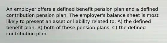 An employer offers a defined benefit pension plan and a defined contribution pension plan. The employer's balance sheet is most likely to present an asset or liability related to: A) the defined benefit plan. B) both of these pension plans. C) the defined contribution plan.