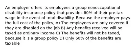 An employer offers its employees a group nonoccupational disability insurance policy that provides 60% of their pre-tax wage in the event of total disability. Because the employer pays the full cost of the policy, A) The employees are only covered if they are disabled on the job B) Any benefits received will be taxed as ordinary income C) The benefits will not be taxed, because it is a group policy D) Only 60% of the benefits are taxable