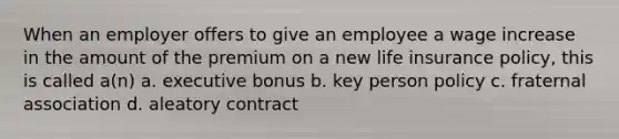 When an employer offers to give an employee a wage increase in the amount of the premium on a new life insurance policy, this is called a(n) a. executive bonus b. key person policy c. fraternal association d. aleatory contract