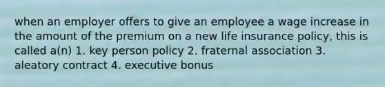 when an employer offers to give an employee a wage increase in the amount of the premium on a new life insurance policy, this is called a(n) 1. key person policy 2. fraternal association 3. aleatory contract 4. executive bonus