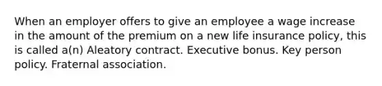 When an employer offers to give an employee a wage increase in the amount of the premium on a new life insurance policy, this is called a(n) Aleatory contract. Executive bonus. Key person policy. Fraternal association.