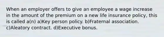 When an employer offers to give an employee a wage increase in the amount of the premium on a new life insurance policy, this is called a(n) a)Key person policy. b)Fraternal association. c)Aleatory contract. d)Executive bonus.