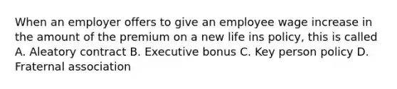 When an employer offers to give an employee wage increase in the amount of the premium on a new life ins policy, this is called A. Aleatory contract B. Executive bonus C. Key person policy D. Fraternal association