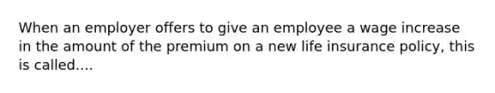 When an employer offers to give an employee a wage increase in the amount of the premium on a new life insurance policy, this is called....