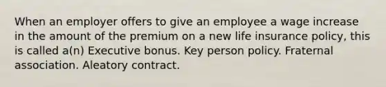 When an employer offers to give an employee a wage increase in the amount of the premium on a new life insurance policy, this is called a(n) Executive bonus. Key person policy. Fraternal association. Aleatory contract.