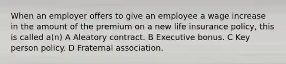 When an employer offers to give an employee a wage increase in the amount of the premium on a new life insurance policy, this is called a(n) A Aleatory contract. B Executive bonus. C Key person policy. D Fraternal association.