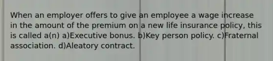 When an employer offers to give an employee a wage increase in the amount of the premium on a new life insurance policy, this is called a(n) a)Executive bonus. b)Key person policy. c)Fraternal association. d)Aleatory contract.