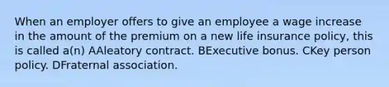 When an employer offers to give an employee a wage increase in the amount of the premium on a new life insurance policy, this is called a(n) AAleatory contract. BExecutive bonus. CKey person policy. DFraternal association.