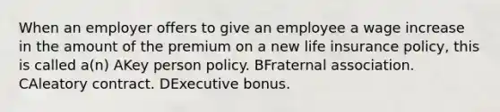 When an employer offers to give an employee a wage increase in the amount of the premium on a new life insurance policy, this is called a(n) AKey person policy. BFraternal association. CAleatory contract. DExecutive bonus.