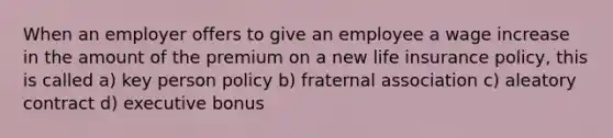 When an employer offers to give an employee a wage increase in the amount of the premium on a new life insurance policy, this is called a) key person policy b) fraternal association c) aleatory contract d) executive bonus