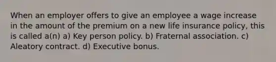 When an employer offers to give an employee a wage increase in the amount of the premium on a new life insurance policy, this is called a(n) a) Key person policy. b) Fraternal association. c) Aleatory contract. d) Executive bonus.