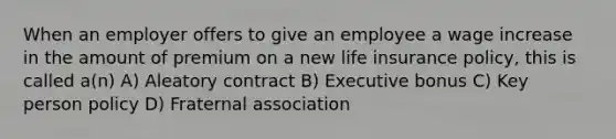 When an employer offers to give an employee a wage increase in the amount of premium on a new life insurance policy, this is called a(n) A) Aleatory contract B) Executive bonus C) Key person policy D) Fraternal association