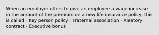 When an employer offers to give an employee a wage increase in the amount of the premium on a new life insurance policy, this is called - Key person policy - Fraternal association - Aleatory contract - Executive bonus