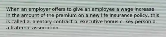 When an employer offers to give an employee a wage increase in the amount of the premium on a new life insurance policy, this is called a. aleatory contract b. executive bonus c. key person d. a fraternal association