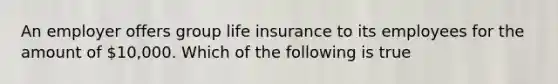 An employer offers group life insurance to its employees for the amount of 10,000. Which of the following is true