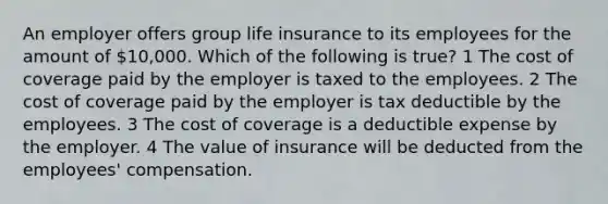 An employer offers group life insurance to its employees for the amount of 10,000. Which of the following is true? 1 The cost of coverage paid by the employer is taxed to the employees. 2 The cost of coverage paid by the employer is tax deductible by the employees. 3 The cost of coverage is a deductible expense by the employer. 4 The value of insurance will be deducted from the employees' compensation.