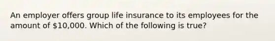 An employer offers group life insurance to its employees for the amount of 10,000. Which of the following is true?