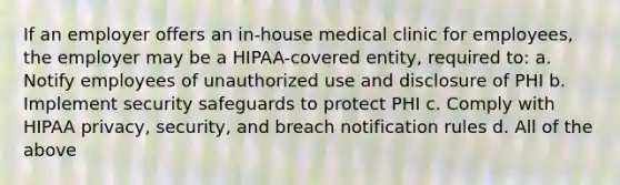 If an employer offers an in-house medical clinic for employees, the employer may be a HIPAA-covered entity, required to: a. Notify employees of unauthorized use and disclosure of PHI b. Implement security safeguards to protect PHI c. Comply with HIPAA privacy, security, and breach notification rules d. All of the above