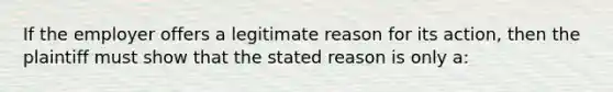 If the employer offers a legitimate reason for its action, then the plaintiff must show that the stated reason is only a: