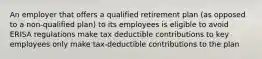 An employer that offers a qualified retirement plan (as opposed to a non-qualified plan) to its employees is eligible to avoid ERISA regulations make tax deductible contributions to key employees only make tax-deductible contributions to the plan