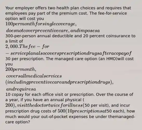 Your employer offers two health plan choices and requires that employees pay part of the premium cost. The fee-for-service option will cost you 100 per month for single coverage, does not cover preventive care, and imposes a300-per-person annual deductible and 20 percent coinsurance to a limit of 2,000. The fee-for-service plan also covers prescription drugs after a copay of30 per prescription. The managed care option (an HMO)will cost you 200 per month, covers all medical services (including preventive care and prescription drugs), and requires a10 copay for each office visit or prescription. Over the course of a year, if you have an annual physical (200), visit the doctor twice for illness (50 per visit), and incur prescription drug costs of 500 (10 prescriptions at50 each), how much would your out-of-pocket expenses be under themanaged-care option?