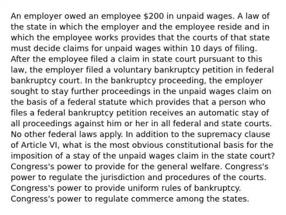 An employer owed an employee 200 in unpaid wages. A law of the state in which the employer and the employee reside and in which the employee works provides that the courts of that state must decide claims for unpaid wages within 10 days of filing. After the employee filed a claim in state court pursuant to this law, the employer filed a voluntary bankruptcy petition in federal bankruptcy court. In the bankruptcy proceeding, the employer sought to stay further proceedings in the unpaid wages claim on the basis of a federal statute which provides that a person who files a federal bankruptcy petition receives an automatic stay of all proceedings against him or her in all federal and state courts. No other federal laws apply. In addition to the supremacy clause of Article VI, what is the most obvious constitutional basis for the imposition of a stay of the unpaid wages claim in the state court? Congress's power to provide for the general welfare. Congress's power to regulate the jurisdiction and procedures of the courts. Congress's power to provide uniform rules of bankruptcy. Congress's power to regulate commerce among the states.