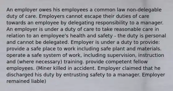 An employer owes his employees a common law non-delegable duty of care. Employers cannot escape their duties of care towards an employee by delegating responsibility to a manager. An employer is under a duty of care to take reasonable care in relation to an employee's health and safety - the duty is personal and cannot be delegated. Employer is under a duty to provide: provide a safe place to work including safe plant and materials. operate a safe system of work, including supervision, instruction and (where necessary) training. provide competent fellow employees. (Miner killed in accident. Employer claimed that he discharged his duty by entrusting safety to a manager. Employer remained liable)