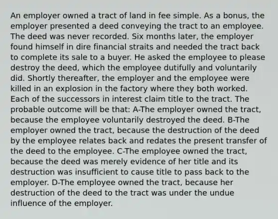 An employer owned a tract of land in fee simple. As a bonus, the employer presented a deed conveying the tract to an employee. The deed was never recorded. Six months later, the employer found himself in dire financial straits and needed the tract back to complete its sale to a buyer. He asked the employee to please destroy the deed, which the employee dutifully and voluntarily did. Shortly thereafter, the employer and the employee were killed in an explosion in the factory where they both worked. Each of the successors in interest claim title to the tract. The probable outcome will be that: A-The employer owned the tract, because the employee voluntarily destroyed the deed. B-The employer owned the tract, because the destruction of the deed by the employee relates back and redates the present transfer of the deed to the employee. C-The employee owned the tract, because the deed was merely evidence of her title and its destruction was insufficient to cause title to pass back to the employer. D-The employee owned the tract, because her destruction of the deed to the tract was under the undue influence of the employer.