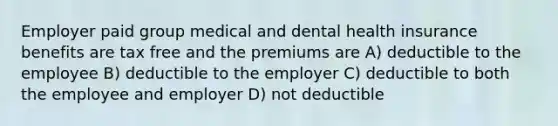 Employer paid group medical and dental health insurance benefits are tax free and the premiums are A) deductible to the employee B) deductible to the employer C) deductible to both the employee and employer D) not deductible