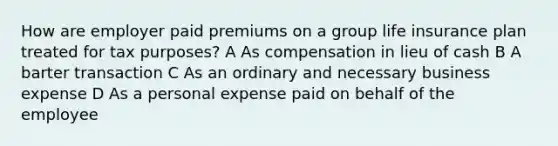 How are employer paid premiums on a group life insurance plan treated for tax purposes? A As compensation in lieu of cash B A barter transaction C As an ordinary and necessary business expense D As a personal expense paid on behalf of the employee