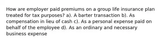 How are employer paid premiums on a group life insurance plan treated for tax purposes? a). A barter transaction b). As compensation in lieu of cash c). As a personal expense paid on behalf of the employee d). As an ordinary and necessary business expense