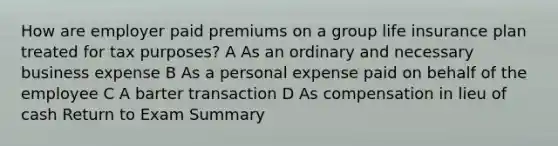 How are employer paid premiums on a group life insurance plan treated for tax purposes? A As an ordinary and necessary business expense B As a personal expense paid on behalf of the employee C A barter transaction D As compensation in lieu of cash Return to Exam Summary