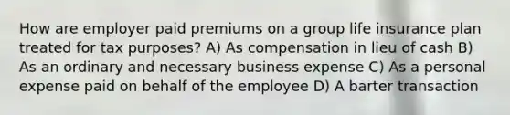 How are employer paid premiums on a group life insurance plan treated for tax purposes? A) As compensation in lieu of cash B) As an ordinary and necessary business expense C) As a personal expense paid on behalf of the employee D) A barter transaction