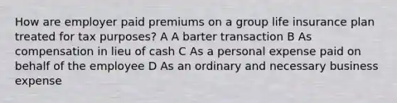 How are employer paid premiums on a group life insurance plan treated for tax purposes? A A barter transaction B As compensation in lieu of cash C As a personal expense paid on behalf of the employee D As an ordinary and necessary business expense