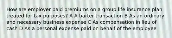 How are employer paid premiums on a group life insurance plan treated for tax purposes? A A barter transaction B As an ordinary and necessary business expense C As compensation in lieu of cash D As a personal expense paid on behalf of the employee