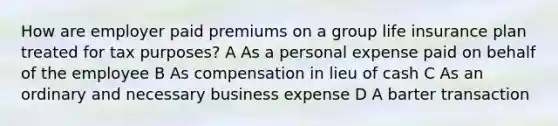 How are employer paid premiums on a group life insurance plan treated for tax purposes? A As a personal expense paid on behalf of the employee B As compensation in lieu of cash C As an ordinary and necessary business expense D A barter transaction