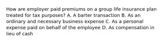 How are employer paid premiums on a group life insurance plan treated for tax purposes? A. A barter transaction B. As an ordinary and necessary business expense C. As a personal expense paid on behalf of the employee D. As compensation in lieu of cash