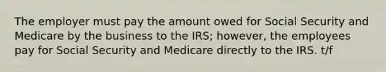 The employer must pay the amount owed for Social Security and Medicare by the business to the IRS; however, the employees pay for Social Security and Medicare directly to the IRS. t/f