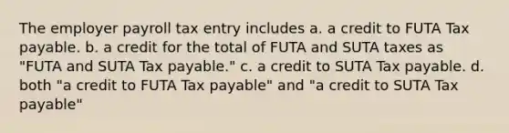 The employer payroll tax entry includes a. a credit to FUTA Tax payable. b. a credit for the total of FUTA and SUTA taxes as "FUTA and SUTA Tax payable." c. a credit to SUTA Tax payable. d. both "a credit to FUTA Tax payable" and "a credit to SUTA Tax payable"